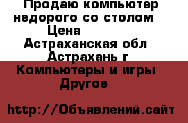 Продаю компьютер недорого со столом. › Цена ­ 26 000 - Астраханская обл., Астрахань г. Компьютеры и игры » Другое   